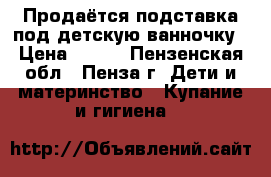 Продаётся подставка под детскую ванночку › Цена ­ 400 - Пензенская обл., Пенза г. Дети и материнство » Купание и гигиена   